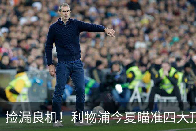 捡漏良机！利物浦今夏瞄准四大顶级自由身，伊劳拉低成本补强阵容